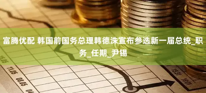 富腾优配 韩国前国务总理韩德洙宣布参选新一届总统_职务_任期_尹锡
