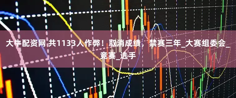 大牛配资网 共1133人作弊！取消成绩，禁赛三年_大赛组委会_竞赛_选手