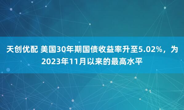 天创优配 美国30年期国债收益率升至5.02%，为2023年11月以来的最高水平