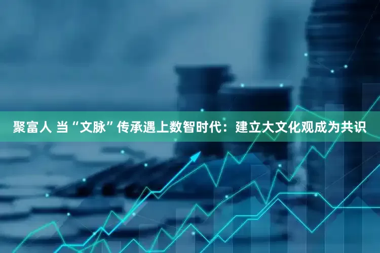 聚富人 当“文脉”传承遇上数智时代：建立大文化观成为共识