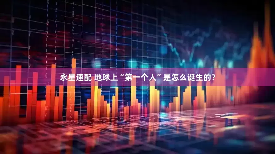 永星速配 地球上“第一个人”是怎么诞生的？