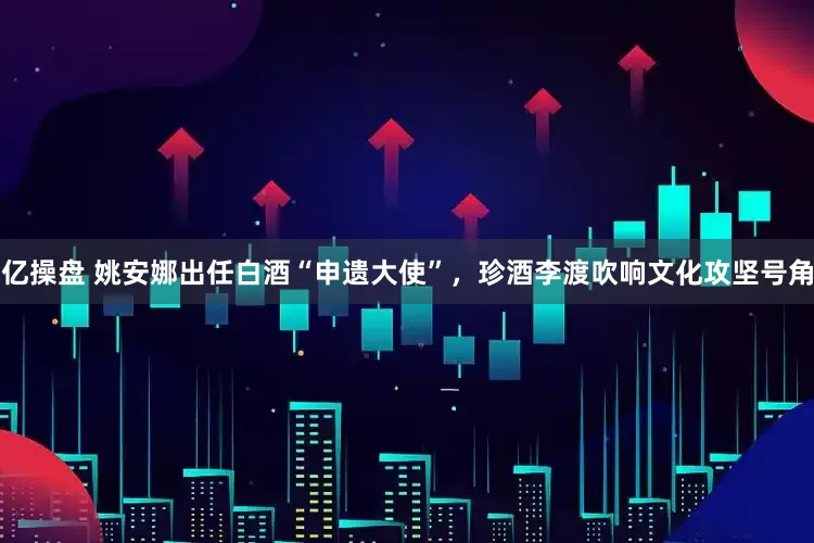 亿操盘 姚安娜出任白酒“申遗大使”，珍酒李渡吹响文化攻坚号角