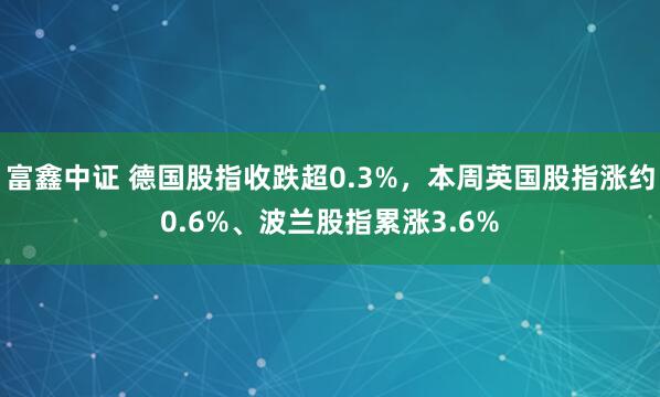 富鑫中证 德国股指收跌超0.3%，本周英国股指涨约0.6%、波兰股指累涨3.6%