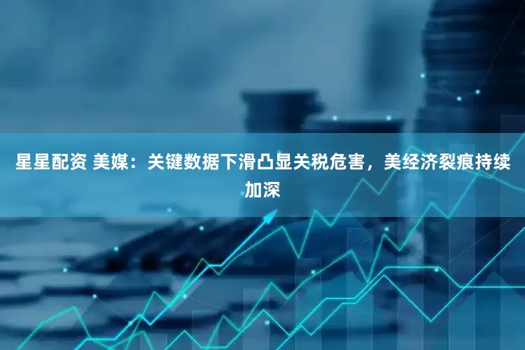 星星配资 美媒：关键数据下滑凸显关税危害，美经济裂痕持续加深