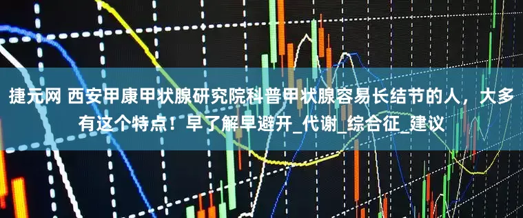 捷元网 西安甲康甲状腺研究院科普甲状腺容易长结节的人，大多有这个特点！早了解早避开_代谢_综合征_建议