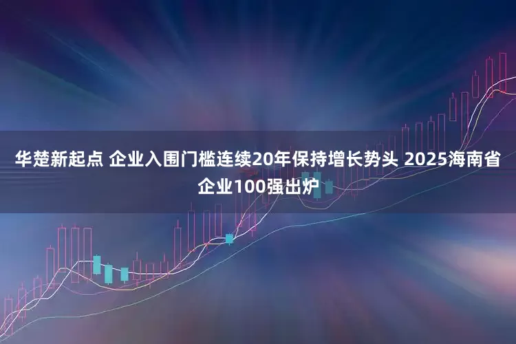 华楚新起点 企业入围门槛连续20年保持增长势头 2025海南省企业100强出炉
