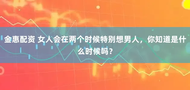 金惠配资 女人会在两个时候特别想男人，你知道是什么时候吗？