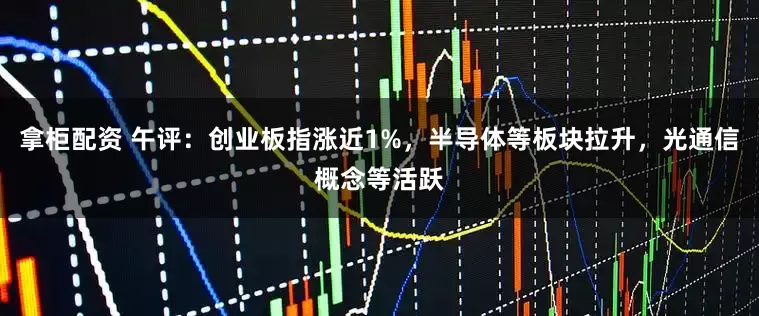 拿柜配资 午评：创业板指涨近1%，半导体等板块拉升，光通信概念等活跃